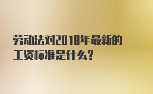 劳动法对2018年最新的工资标准是什么？