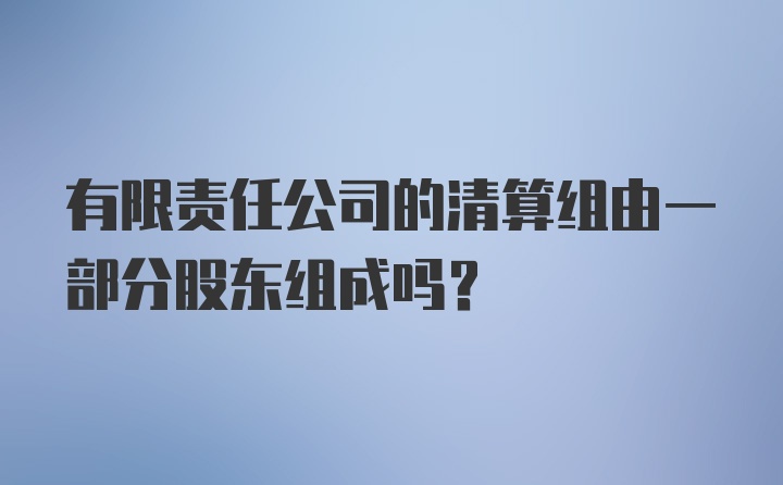 有限责任公司的清算组由一部分股东组成吗？