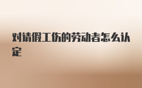 对请假工伤的劳动者怎么认定