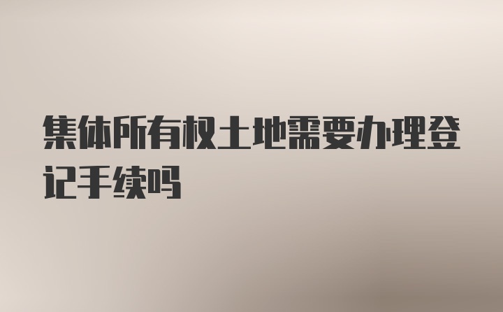 集体所有权土地需要办理登记手续吗