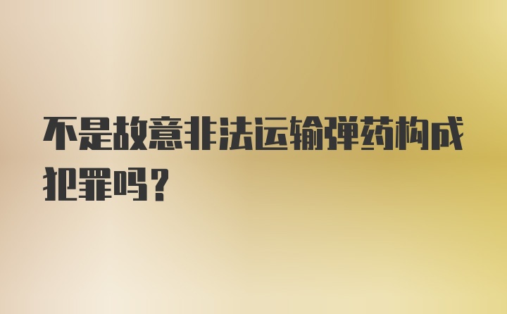 不是故意非法运输弹药构成犯罪吗？