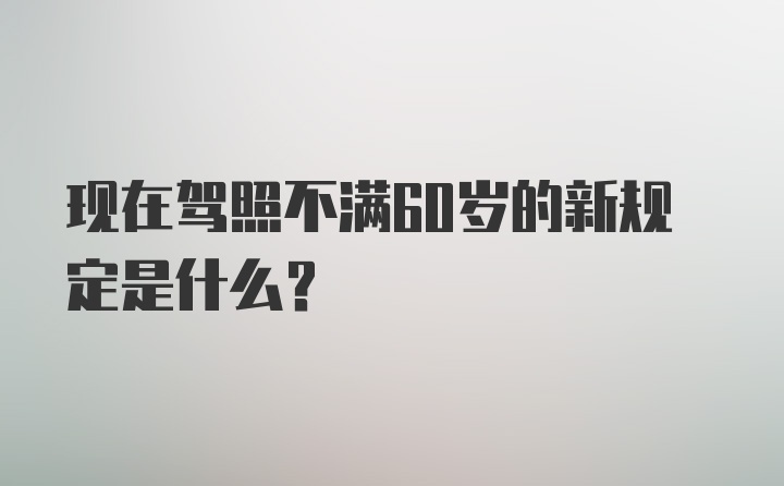 现在驾照不满60岁的新规定是什么?