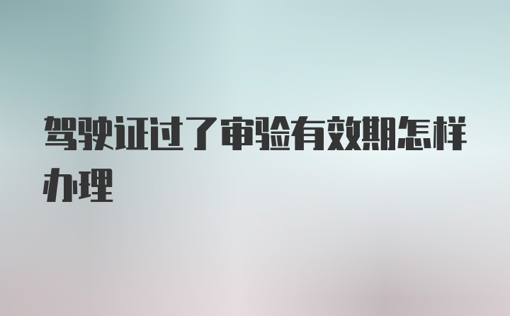 驾驶证过了审验有效期怎样办理