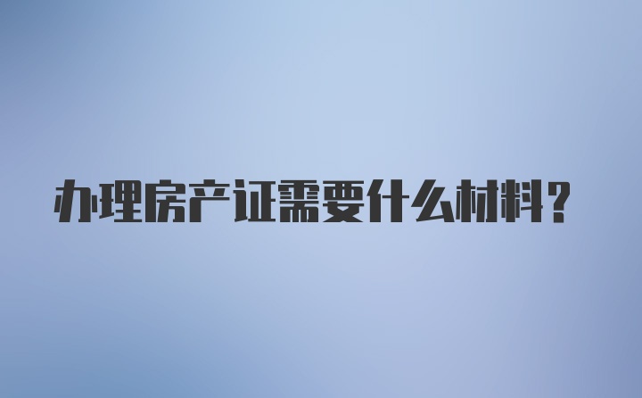 办理房产证需要什么材料？