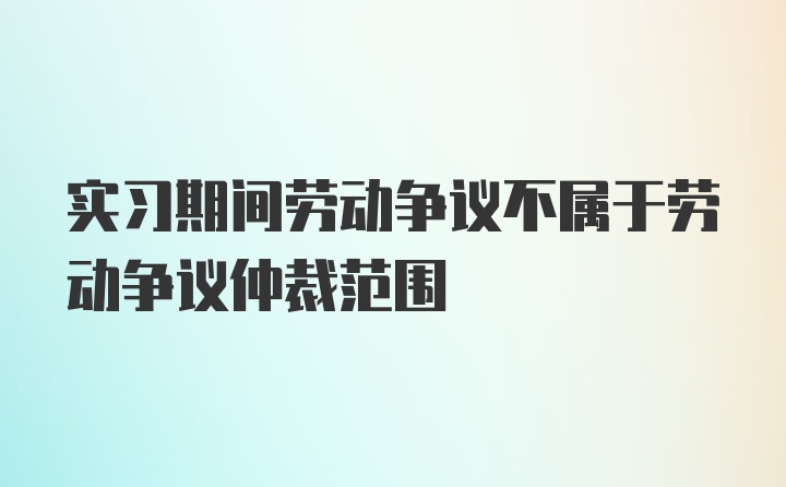 实习期间劳动争议不属于劳动争议仲裁范围