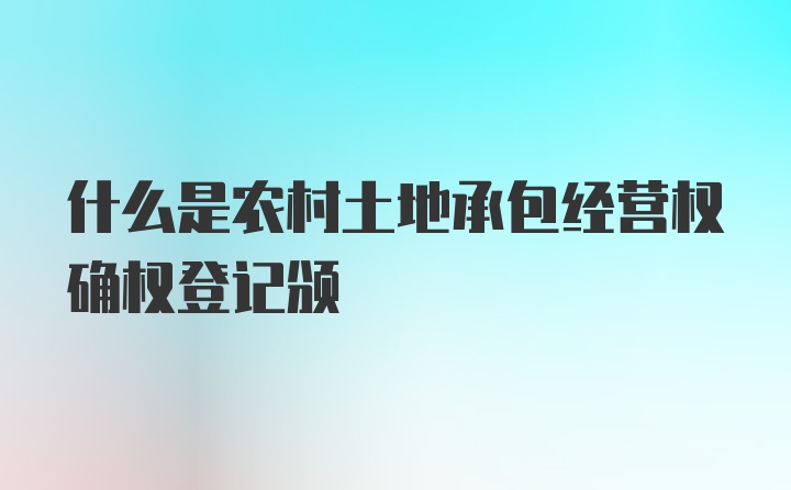 什么是农村土地承包经营权确权登记颁