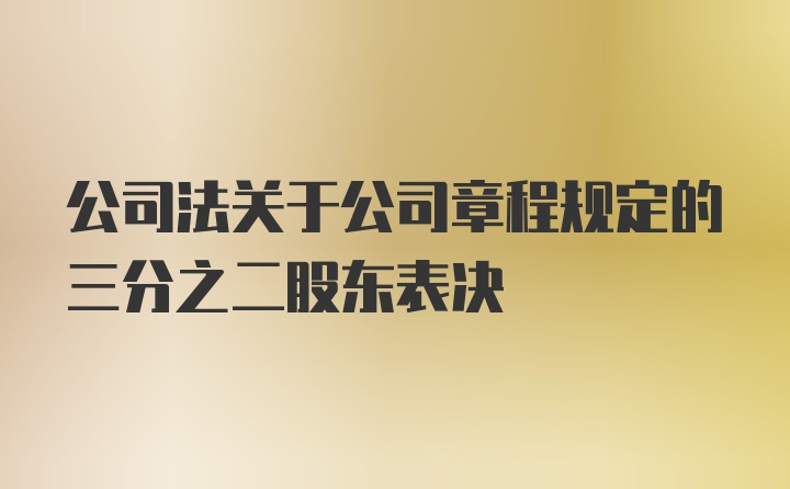 公司法关于公司章程规定的三分之二股东表决