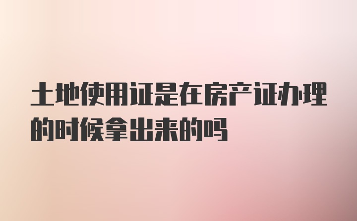 土地使用证是在房产证办理的时候拿出来的吗