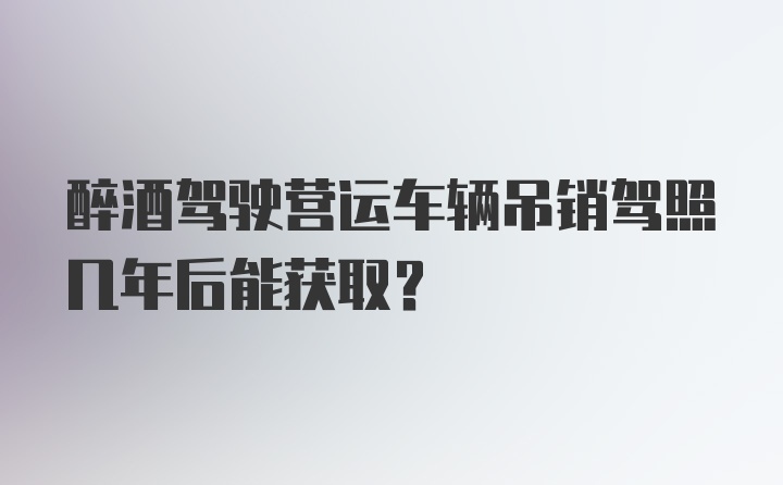 醉酒驾驶营运车辆吊销驾照几年后能获取?