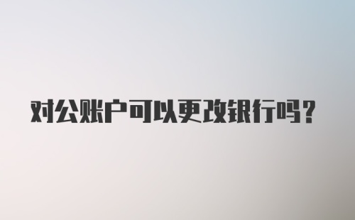 对公账户可以更改银行吗？