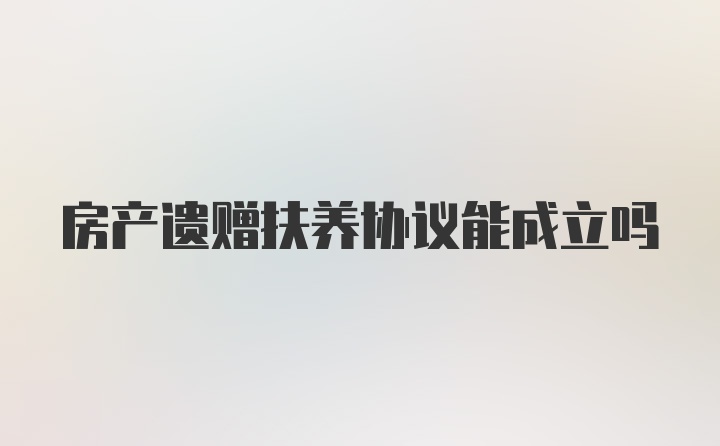 房产遗赠扶养协议能成立吗