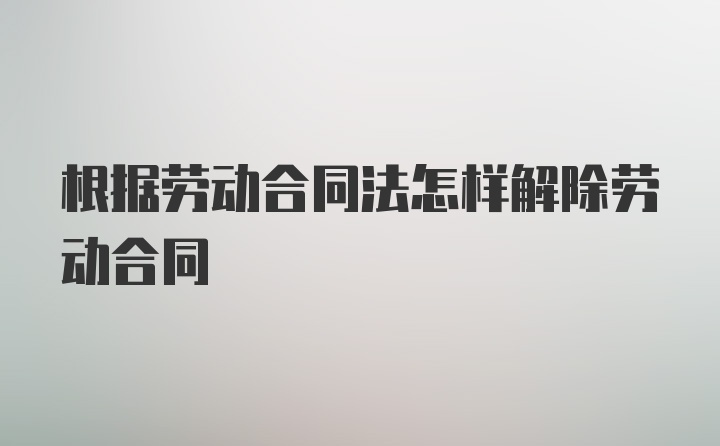 根据劳动合同法怎样解除劳动合同