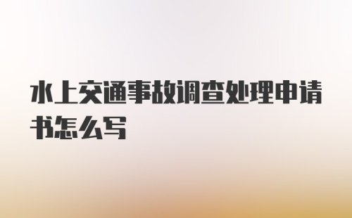 水上交通事故调查处理申请书怎么写