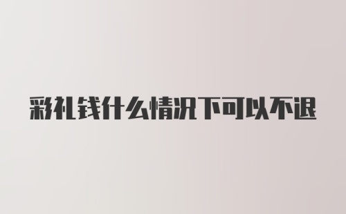 彩礼钱什么情况下可以不退