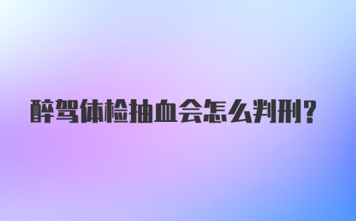 醉驾体检抽血会怎么判刑？