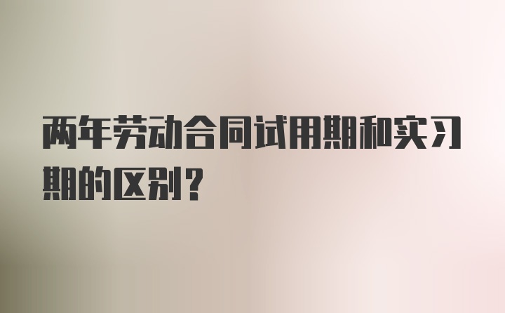 两年劳动合同试用期和实习期的区别？