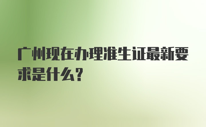 广州现在办理准生证最新要求是什么?