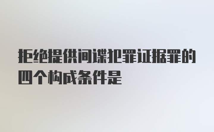 拒绝提供间谍犯罪证据罪的四个构成条件是