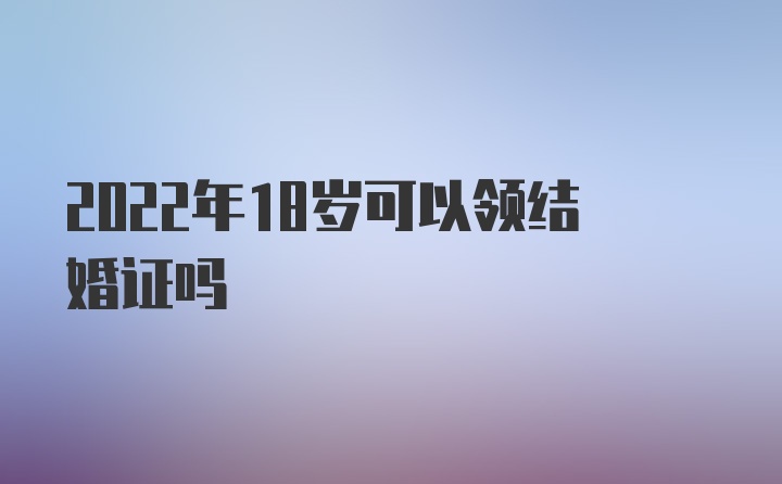 2022年18岁可以领结婚证吗