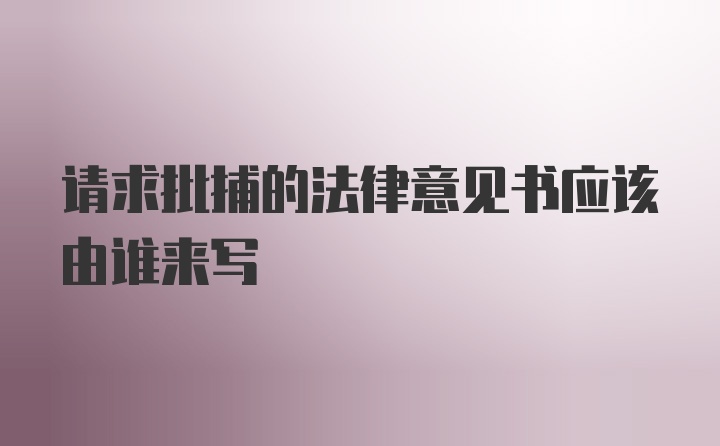 请求批捕的法律意见书应该由谁来写