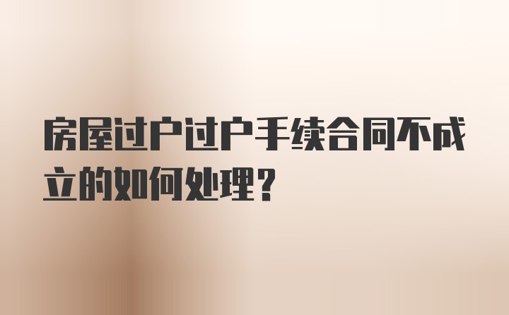 房屋过户过户手续合同不成立的如何处理？