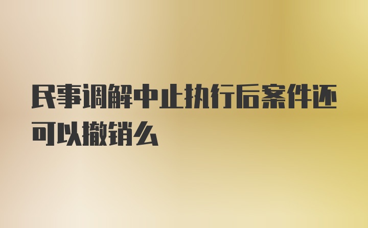 民事调解中止执行后案件还可以撤销么