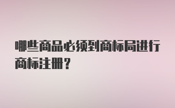 哪些商品必须到商标局进行商标注册？