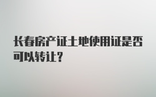 长春房产证土地使用证是否可以转让？