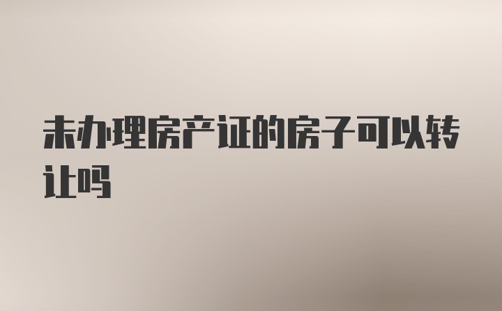 未办理房产证的房子可以转让吗