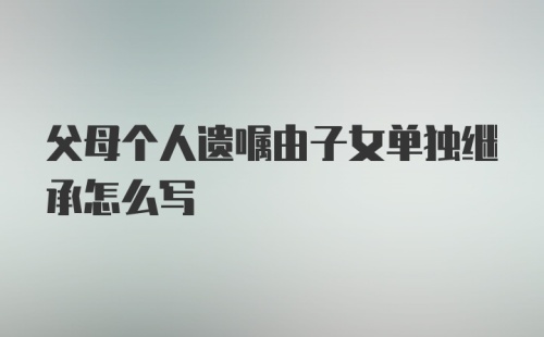 父母个人遗嘱由子女单独继承怎么写