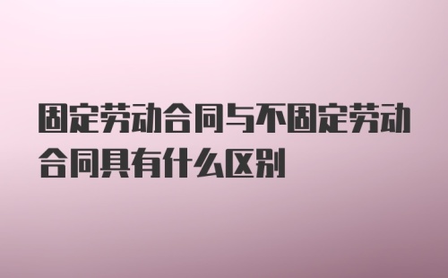 固定劳动合同与不固定劳动合同具有什么区别