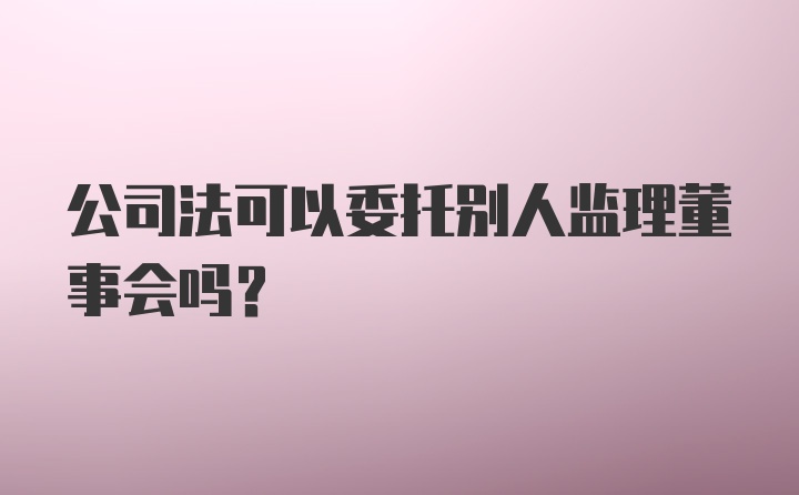 公司法可以委托别人监理董事会吗？