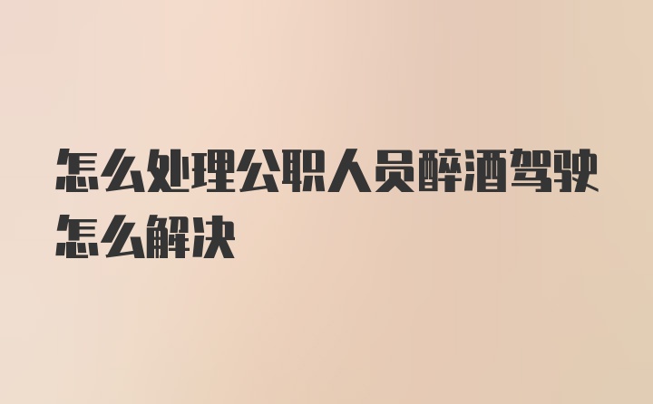 怎么处理公职人员醉酒驾驶怎么解决