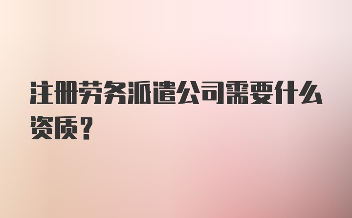 注册劳务派遣公司需要什么资质？