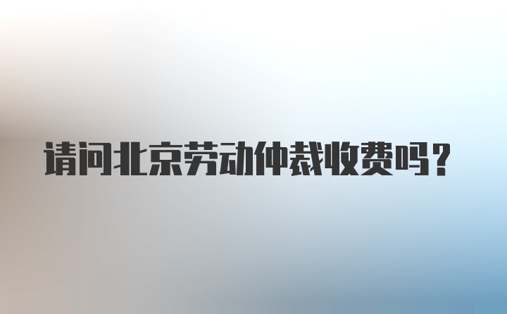 请问北京劳动仲裁收费吗？