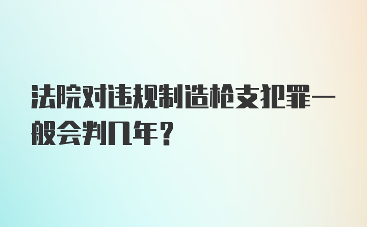 法院对违规制造枪支犯罪一般会判几年？