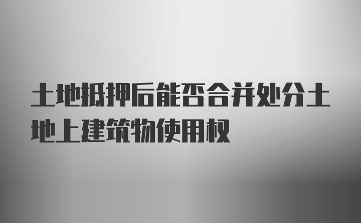 土地抵押后能否合并处分土地上建筑物使用权