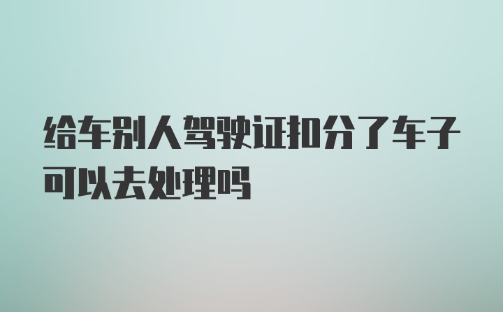 给车别人驾驶证扣分了车子可以去处理吗