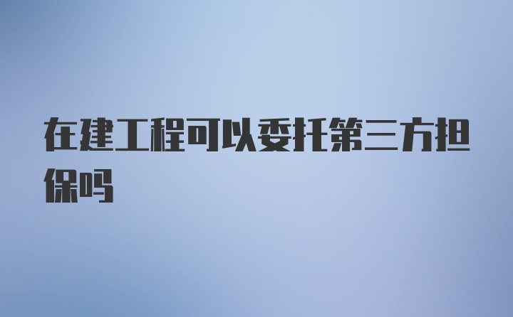 在建工程可以委托第三方担保吗