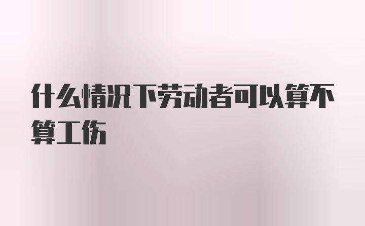 什么情况下劳动者可以算不算工伤