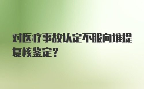 对医疗事故认定不服向谁提复核鉴定？