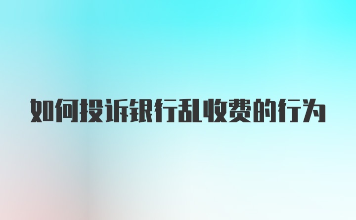 如何投诉银行乱收费的行为