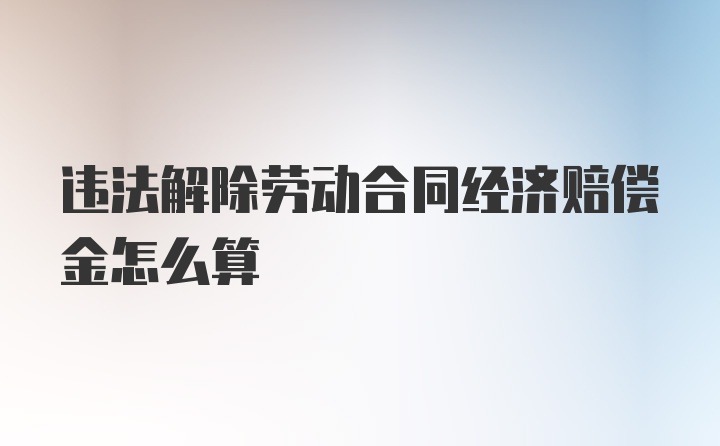 违法解除劳动合同经济赔偿金怎么算