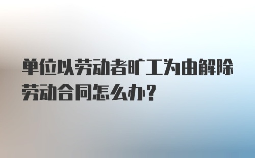 单位以劳动者旷工为由解除劳动合同怎么办？