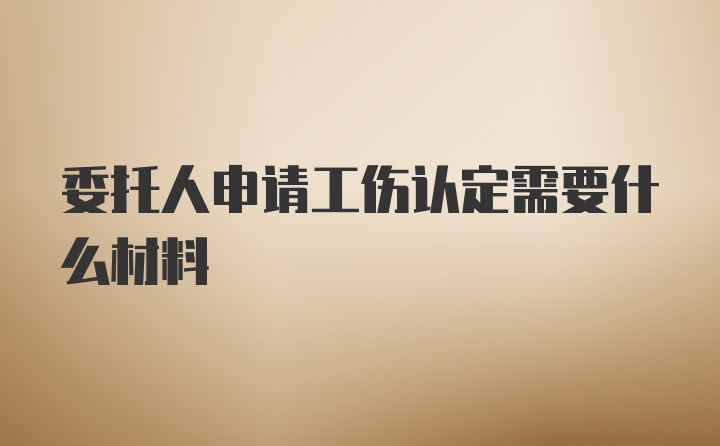 委托人申请工伤认定需要什么材料