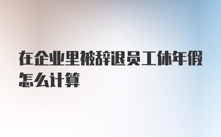 在企业里被辞退员工休年假怎么计算