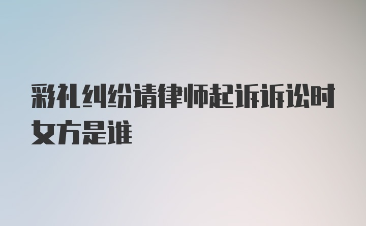 彩礼纠纷请律师起诉诉讼时女方是谁