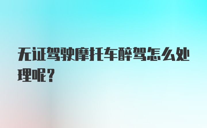 无证驾驶摩托车醉驾怎么处理呢？