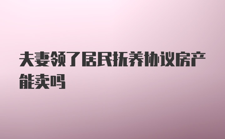 夫妻领了居民抚养协议房产能卖吗