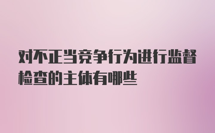 对不正当竞争行为进行监督检查的主体有哪些